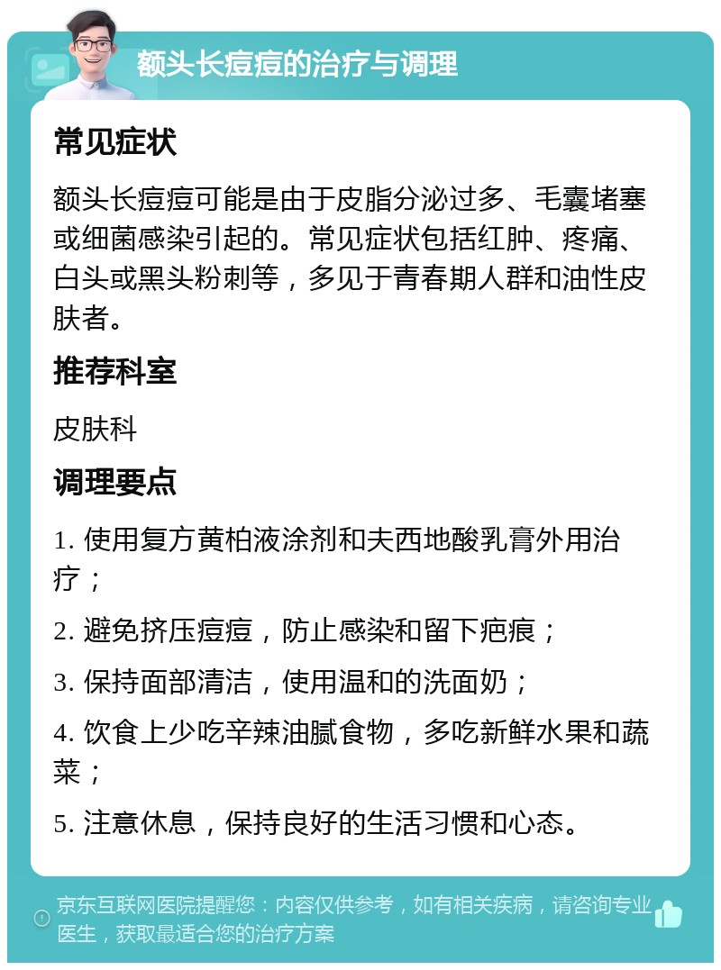 额头长痘痘的治疗与调理 常见症状 额头长痘痘可能是由于皮脂分泌过多、毛囊堵塞或细菌感染引起的。常见症状包括红肿、疼痛、白头或黑头粉刺等，多见于青春期人群和油性皮肤者。 推荐科室 皮肤科 调理要点 1. 使用复方黄柏液涂剂和夫西地酸乳膏外用治疗； 2. 避免挤压痘痘，防止感染和留下疤痕； 3. 保持面部清洁，使用温和的洗面奶； 4. 饮食上少吃辛辣油腻食物，多吃新鲜水果和蔬菜； 5. 注意休息，保持良好的生活习惯和心态。