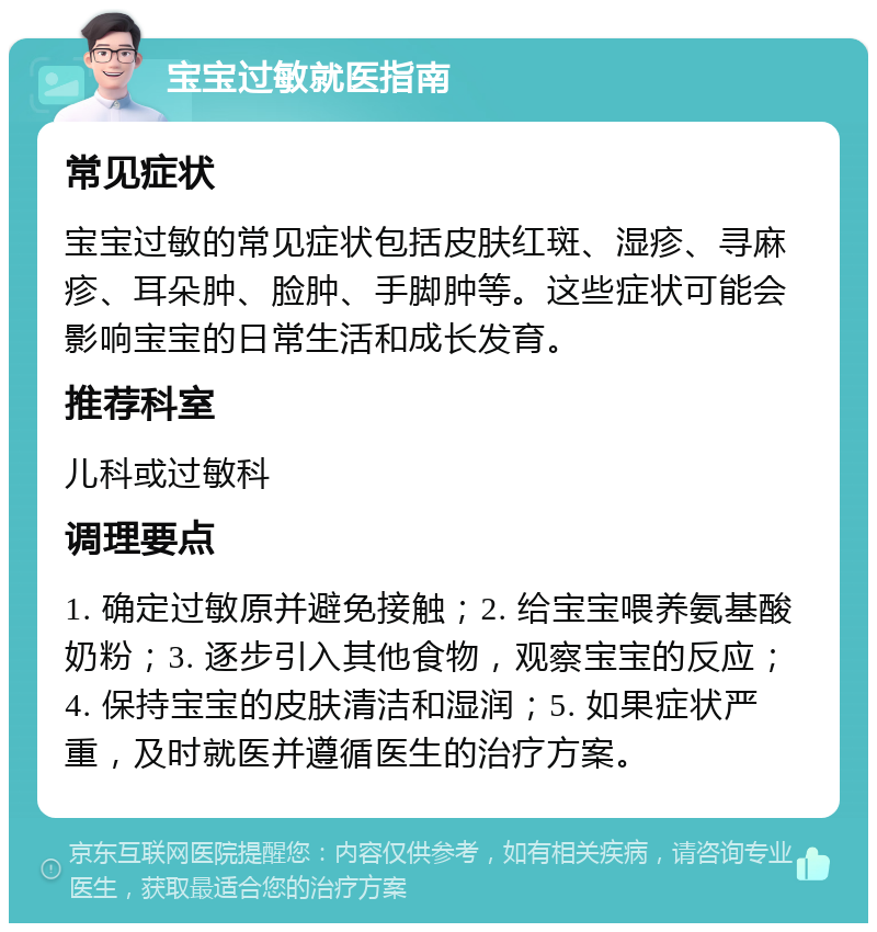 宝宝过敏就医指南 常见症状 宝宝过敏的常见症状包括皮肤红斑、湿疹、寻麻疹、耳朵肿、脸肿、手脚肿等。这些症状可能会影响宝宝的日常生活和成长发育。 推荐科室 儿科或过敏科 调理要点 1. 确定过敏原并避免接触；2. 给宝宝喂养氨基酸奶粉；3. 逐步引入其他食物，观察宝宝的反应；4. 保持宝宝的皮肤清洁和湿润；5. 如果症状严重，及时就医并遵循医生的治疗方案。