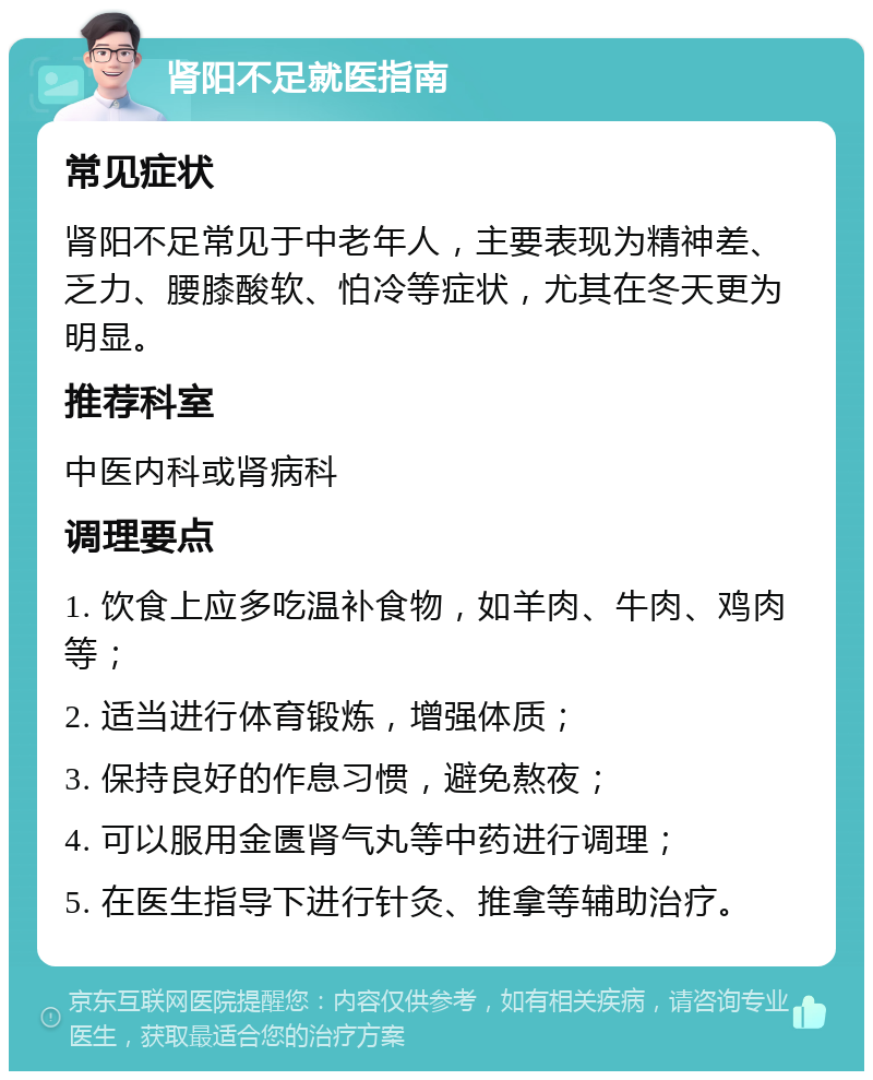 肾阳不足就医指南 常见症状 肾阳不足常见于中老年人，主要表现为精神差、乏力、腰膝酸软、怕冷等症状，尤其在冬天更为明显。 推荐科室 中医内科或肾病科 调理要点 1. 饮食上应多吃温补食物，如羊肉、牛肉、鸡肉等； 2. 适当进行体育锻炼，增强体质； 3. 保持良好的作息习惯，避免熬夜； 4. 可以服用金匮肾气丸等中药进行调理； 5. 在医生指导下进行针灸、推拿等辅助治疗。