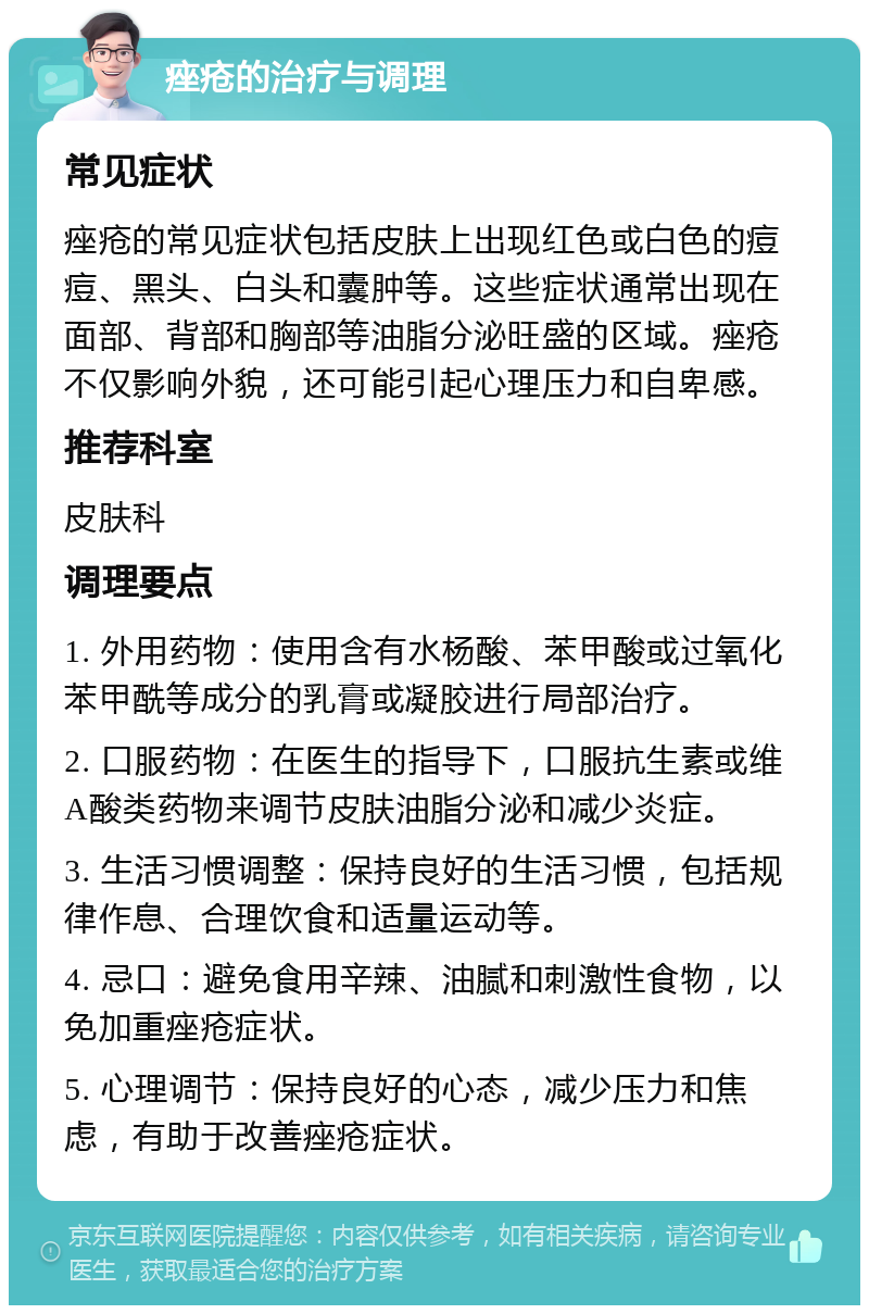 痤疮的治疗与调理 常见症状 痤疮的常见症状包括皮肤上出现红色或白色的痘痘、黑头、白头和囊肿等。这些症状通常出现在面部、背部和胸部等油脂分泌旺盛的区域。痤疮不仅影响外貌，还可能引起心理压力和自卑感。 推荐科室 皮肤科 调理要点 1. 外用药物：使用含有水杨酸、苯甲酸或过氧化苯甲酰等成分的乳膏或凝胶进行局部治疗。 2. 口服药物：在医生的指导下，口服抗生素或维A酸类药物来调节皮肤油脂分泌和减少炎症。 3. 生活习惯调整：保持良好的生活习惯，包括规律作息、合理饮食和适量运动等。 4. 忌口：避免食用辛辣、油腻和刺激性食物，以免加重痤疮症状。 5. 心理调节：保持良好的心态，减少压力和焦虑，有助于改善痤疮症状。