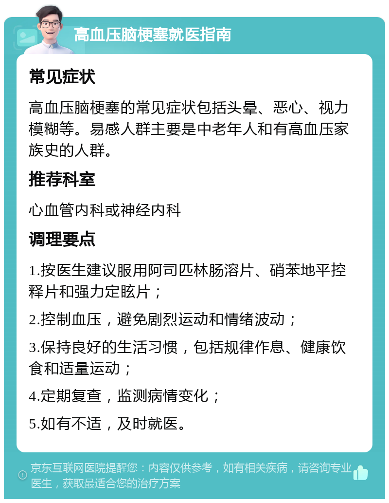 高血压脑梗塞就医指南 常见症状 高血压脑梗塞的常见症状包括头晕、恶心、视力模糊等。易感人群主要是中老年人和有高血压家族史的人群。 推荐科室 心血管内科或神经内科 调理要点 1.按医生建议服用阿司匹林肠溶片、硝苯地平控释片和强力定眩片； 2.控制血压，避免剧烈运动和情绪波动； 3.保持良好的生活习惯，包括规律作息、健康饮食和适量运动； 4.定期复查，监测病情变化； 5.如有不适，及时就医。