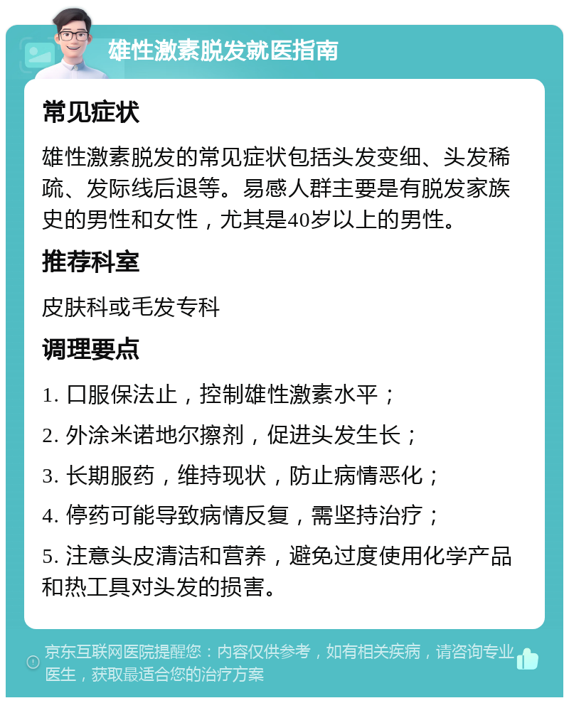 雄性激素脱发就医指南 常见症状 雄性激素脱发的常见症状包括头发变细、头发稀疏、发际线后退等。易感人群主要是有脱发家族史的男性和女性，尤其是40岁以上的男性。 推荐科室 皮肤科或毛发专科 调理要点 1. 口服保法止，控制雄性激素水平； 2. 外涂米诺地尔擦剂，促进头发生长； 3. 长期服药，维持现状，防止病情恶化； 4. 停药可能导致病情反复，需坚持治疗； 5. 注意头皮清洁和营养，避免过度使用化学产品和热工具对头发的损害。