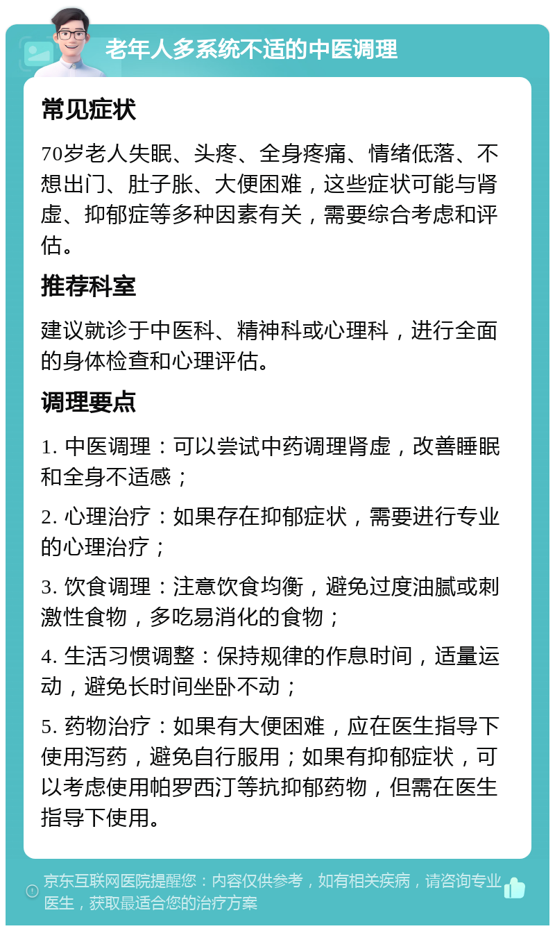 老年人多系统不适的中医调理 常见症状 70岁老人失眠、头疼、全身疼痛、情绪低落、不想出门、肚子胀、大便困难，这些症状可能与肾虚、抑郁症等多种因素有关，需要综合考虑和评估。 推荐科室 建议就诊于中医科、精神科或心理科，进行全面的身体检查和心理评估。 调理要点 1. 中医调理：可以尝试中药调理肾虚，改善睡眠和全身不适感； 2. 心理治疗：如果存在抑郁症状，需要进行专业的心理治疗； 3. 饮食调理：注意饮食均衡，避免过度油腻或刺激性食物，多吃易消化的食物； 4. 生活习惯调整：保持规律的作息时间，适量运动，避免长时间坐卧不动； 5. 药物治疗：如果有大便困难，应在医生指导下使用泻药，避免自行服用；如果有抑郁症状，可以考虑使用帕罗西汀等抗抑郁药物，但需在医生指导下使用。