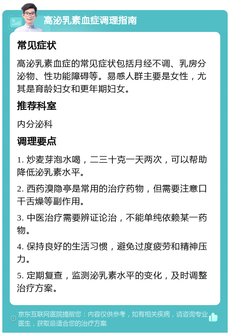 高泌乳素血症调理指南 常见症状 高泌乳素血症的常见症状包括月经不调、乳房分泌物、性功能障碍等。易感人群主要是女性，尤其是育龄妇女和更年期妇女。 推荐科室 内分泌科 调理要点 1. 炒麦芽泡水喝，二三十克一天两次，可以帮助降低泌乳素水平。 2. 西药溴隐亭是常用的治疗药物，但需要注意口干舌燥等副作用。 3. 中医治疗需要辨证论治，不能单纯依赖某一药物。 4. 保持良好的生活习惯，避免过度疲劳和精神压力。 5. 定期复查，监测泌乳素水平的变化，及时调整治疗方案。