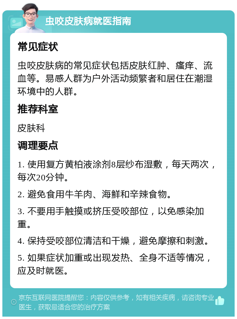 虫咬皮肤病就医指南 常见症状 虫咬皮肤病的常见症状包括皮肤红肿、瘙痒、流血等。易感人群为户外活动频繁者和居住在潮湿环境中的人群。 推荐科室 皮肤科 调理要点 1. 使用复方黄柏液涂剂8层纱布湿敷，每天两次，每次20分钟。 2. 避免食用牛羊肉、海鲜和辛辣食物。 3. 不要用手触摸或挤压受咬部位，以免感染加重。 4. 保持受咬部位清洁和干燥，避免摩擦和刺激。 5. 如果症状加重或出现发热、全身不适等情况，应及时就医。