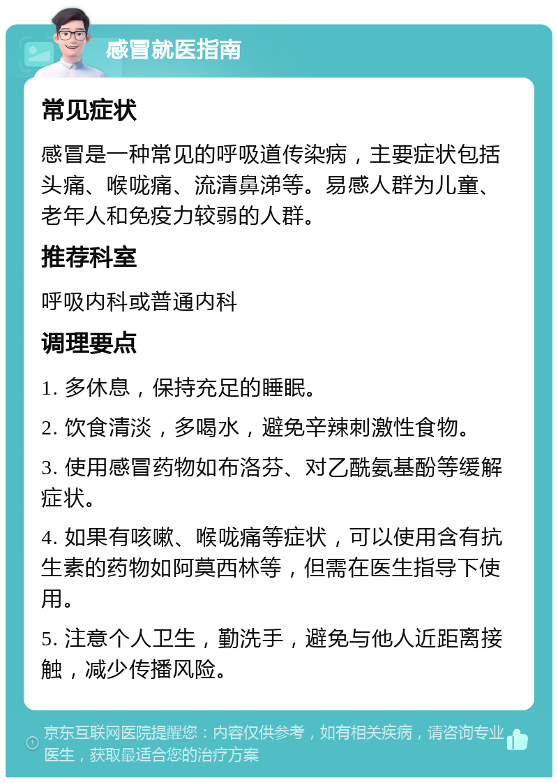 感冒就医指南 常见症状 感冒是一种常见的呼吸道传染病，主要症状包括头痛、喉咙痛、流清鼻涕等。易感人群为儿童、老年人和免疫力较弱的人群。 推荐科室 呼吸内科或普通内科 调理要点 1. 多休息，保持充足的睡眠。 2. 饮食清淡，多喝水，避免辛辣刺激性食物。 3. 使用感冒药物如布洛芬、对乙酰氨基酚等缓解症状。 4. 如果有咳嗽、喉咙痛等症状，可以使用含有抗生素的药物如阿莫西林等，但需在医生指导下使用。 5. 注意个人卫生，勤洗手，避免与他人近距离接触，减少传播风险。