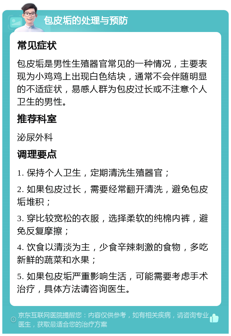 包皮垢的处理与预防 常见症状 包皮垢是男性生殖器官常见的一种情况，主要表现为小鸡鸡上出现白色结块，通常不会伴随明显的不适症状，易感人群为包皮过长或不注意个人卫生的男性。 推荐科室 泌尿外科 调理要点 1. 保持个人卫生，定期清洗生殖器官； 2. 如果包皮过长，需要经常翻开清洗，避免包皮垢堆积； 3. 穿比较宽松的衣服，选择柔软的纯棉内裤，避免反复摩擦； 4. 饮食以清淡为主，少食辛辣刺激的食物，多吃新鲜的蔬菜和水果； 5. 如果包皮垢严重影响生活，可能需要考虑手术治疗，具体方法请咨询医生。