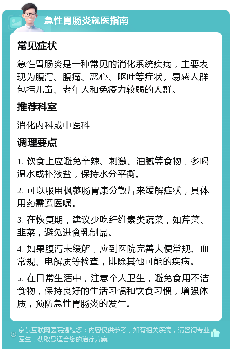 急性胃肠炎就医指南 常见症状 急性胃肠炎是一种常见的消化系统疾病，主要表现为腹泻、腹痛、恶心、呕吐等症状。易感人群包括儿童、老年人和免疫力较弱的人群。 推荐科室 消化内科或中医科 调理要点 1. 饮食上应避免辛辣、刺激、油腻等食物，多喝温水或补液盐，保持水分平衡。 2. 可以服用枫蓼肠胃康分散片来缓解症状，具体用药需遵医嘱。 3. 在恢复期，建议少吃纤维素类蔬菜，如芹菜、韭菜，避免进食乳制品。 4. 如果腹泻未缓解，应到医院完善大便常规、血常规、电解质等检查，排除其他可能的疾病。 5. 在日常生活中，注意个人卫生，避免食用不洁食物，保持良好的生活习惯和饮食习惯，增强体质，预防急性胃肠炎的发生。