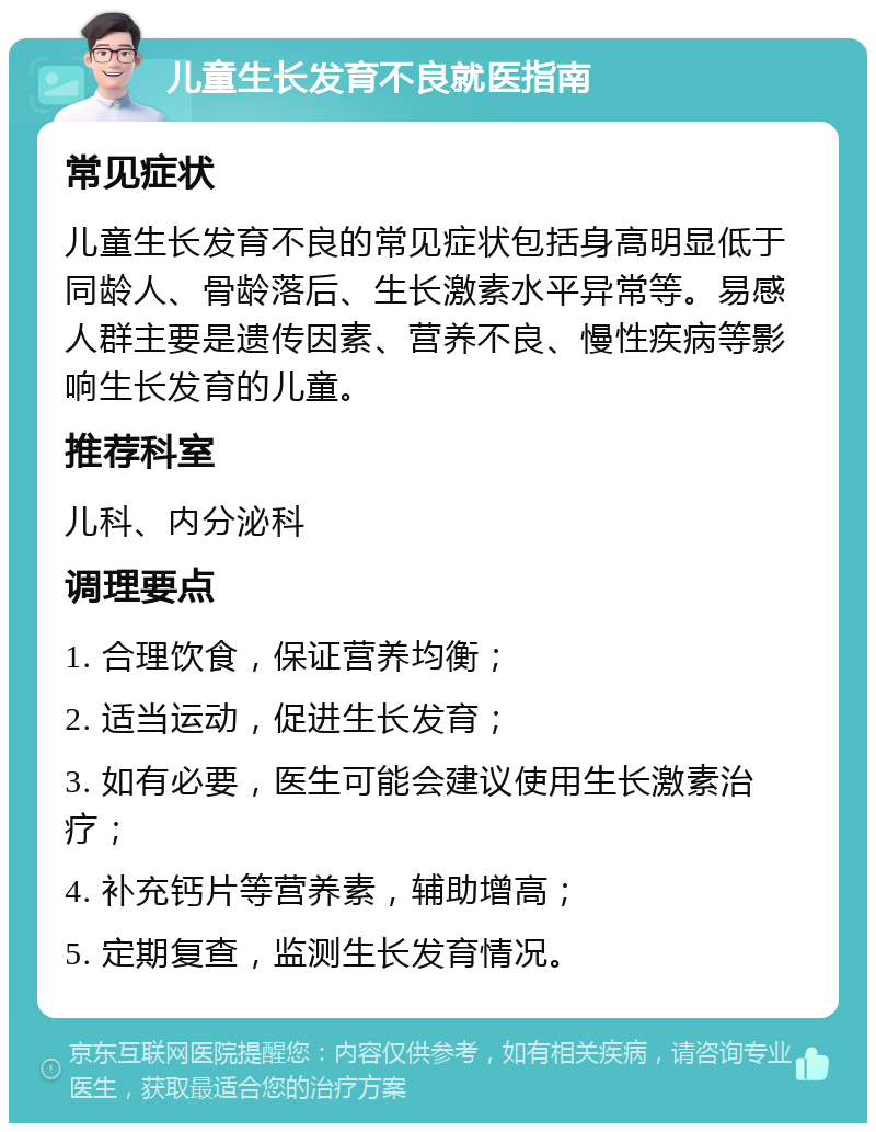 儿童生长发育不良就医指南 常见症状 儿童生长发育不良的常见症状包括身高明显低于同龄人、骨龄落后、生长激素水平异常等。易感人群主要是遗传因素、营养不良、慢性疾病等影响生长发育的儿童。 推荐科室 儿科、内分泌科 调理要点 1. 合理饮食，保证营养均衡； 2. 适当运动，促进生长发育； 3. 如有必要，医生可能会建议使用生长激素治疗； 4. 补充钙片等营养素，辅助增高； 5. 定期复查，监测生长发育情况。