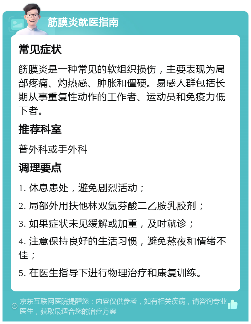 筋膜炎就医指南 常见症状 筋膜炎是一种常见的软组织损伤，主要表现为局部疼痛、灼热感、肿胀和僵硬。易感人群包括长期从事重复性动作的工作者、运动员和免疫力低下者。 推荐科室 普外科或手外科 调理要点 1. 休息患处，避免剧烈活动； 2. 局部外用扶他林双氯芬酸二乙胺乳胶剂； 3. 如果症状未见缓解或加重，及时就诊； 4. 注意保持良好的生活习惯，避免熬夜和情绪不佳； 5. 在医生指导下进行物理治疗和康复训练。