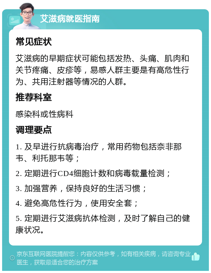 艾滋病就医指南 常见症状 艾滋病的早期症状可能包括发热、头痛、肌肉和关节疼痛、皮疹等，易感人群主要是有高危性行为、共用注射器等情况的人群。 推荐科室 感染科或性病科 调理要点 1. 及早进行抗病毒治疗，常用药物包括奈非那韦、利托那韦等； 2. 定期进行CD4细胞计数和病毒载量检测； 3. 加强营养，保持良好的生活习惯； 4. 避免高危性行为，使用安全套； 5. 定期进行艾滋病抗体检测，及时了解自己的健康状况。