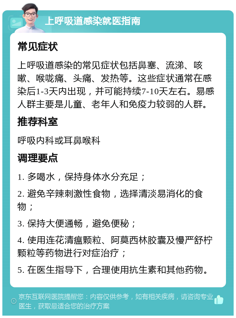 上呼吸道感染就医指南 常见症状 上呼吸道感染的常见症状包括鼻塞、流涕、咳嗽、喉咙痛、头痛、发热等。这些症状通常在感染后1-3天内出现，并可能持续7-10天左右。易感人群主要是儿童、老年人和免疫力较弱的人群。 推荐科室 呼吸内科或耳鼻喉科 调理要点 1. 多喝水，保持身体水分充足； 2. 避免辛辣刺激性食物，选择清淡易消化的食物； 3. 保持大便通畅，避免便秘； 4. 使用连花清瘟颗粒、阿莫西林胶囊及慢严舒柠颗粒等药物进行对症治疗； 5. 在医生指导下，合理使用抗生素和其他药物。