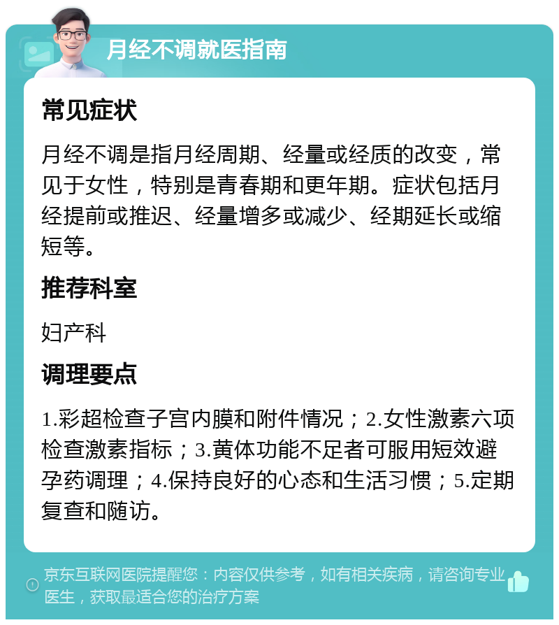 月经不调就医指南 常见症状 月经不调是指月经周期、经量或经质的改变，常见于女性，特别是青春期和更年期。症状包括月经提前或推迟、经量增多或减少、经期延长或缩短等。 推荐科室 妇产科 调理要点 1.彩超检查子宫内膜和附件情况；2.女性激素六项检查激素指标；3.黄体功能不足者可服用短效避孕药调理；4.保持良好的心态和生活习惯；5.定期复查和随访。