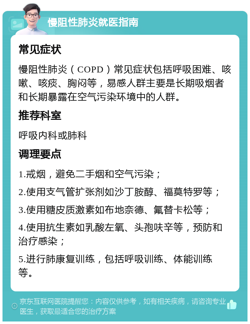 慢阻性肺炎就医指南 常见症状 慢阻性肺炎（COPD）常见症状包括呼吸困难、咳嗽、咳痰、胸闷等，易感人群主要是长期吸烟者和长期暴露在空气污染环境中的人群。 推荐科室 呼吸内科或肺科 调理要点 1.戒烟，避免二手烟和空气污染； 2.使用支气管扩张剂如沙丁胺醇、福莫特罗等； 3.使用糖皮质激素如布地奈德、氟替卡松等； 4.使用抗生素如乳酸左氧、头孢呋辛等，预防和治疗感染； 5.进行肺康复训练，包括呼吸训练、体能训练等。