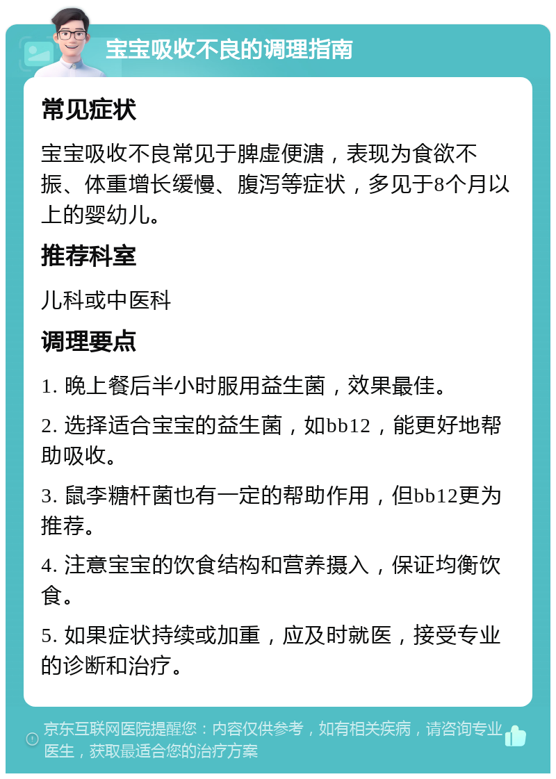 宝宝吸收不良的调理指南 常见症状 宝宝吸收不良常见于脾虚便溏，表现为食欲不振、体重增长缓慢、腹泻等症状，多见于8个月以上的婴幼儿。 推荐科室 儿科或中医科 调理要点 1. 晚上餐后半小时服用益生菌，效果最佳。 2. 选择适合宝宝的益生菌，如bb12，能更好地帮助吸收。 3. 鼠李糖杆菌也有一定的帮助作用，但bb12更为推荐。 4. 注意宝宝的饮食结构和营养摄入，保证均衡饮食。 5. 如果症状持续或加重，应及时就医，接受专业的诊断和治疗。