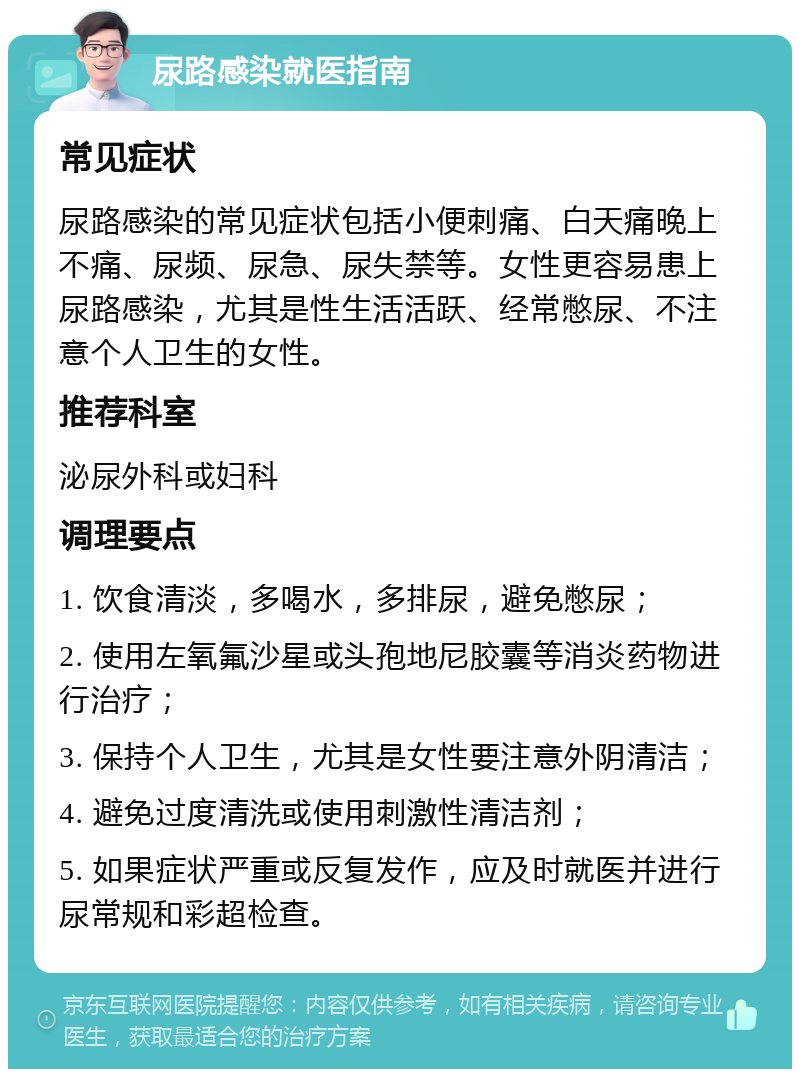 尿路感染就医指南 常见症状 尿路感染的常见症状包括小便刺痛、白天痛晚上不痛、尿频、尿急、尿失禁等。女性更容易患上尿路感染，尤其是性生活活跃、经常憋尿、不注意个人卫生的女性。 推荐科室 泌尿外科或妇科 调理要点 1. 饮食清淡，多喝水，多排尿，避免憋尿； 2. 使用左氧氟沙星或头孢地尼胶囊等消炎药物进行治疗； 3. 保持个人卫生，尤其是女性要注意外阴清洁； 4. 避免过度清洗或使用刺激性清洁剂； 5. 如果症状严重或反复发作，应及时就医并进行尿常规和彩超检查。