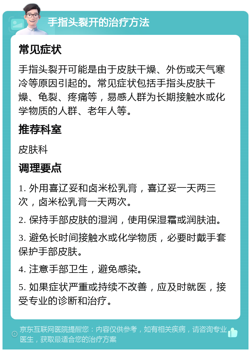 手指头裂开的治疗方法 常见症状 手指头裂开可能是由于皮肤干燥、外伤或天气寒冷等原因引起的。常见症状包括手指头皮肤干燥、龟裂、疼痛等，易感人群为长期接触水或化学物质的人群、老年人等。 推荐科室 皮肤科 调理要点 1. 外用喜辽妥和卤米松乳膏，喜辽妥一天两三次，卤米松乳膏一天两次。 2. 保持手部皮肤的湿润，使用保湿霜或润肤油。 3. 避免长时间接触水或化学物质，必要时戴手套保护手部皮肤。 4. 注意手部卫生，避免感染。 5. 如果症状严重或持续不改善，应及时就医，接受专业的诊断和治疗。