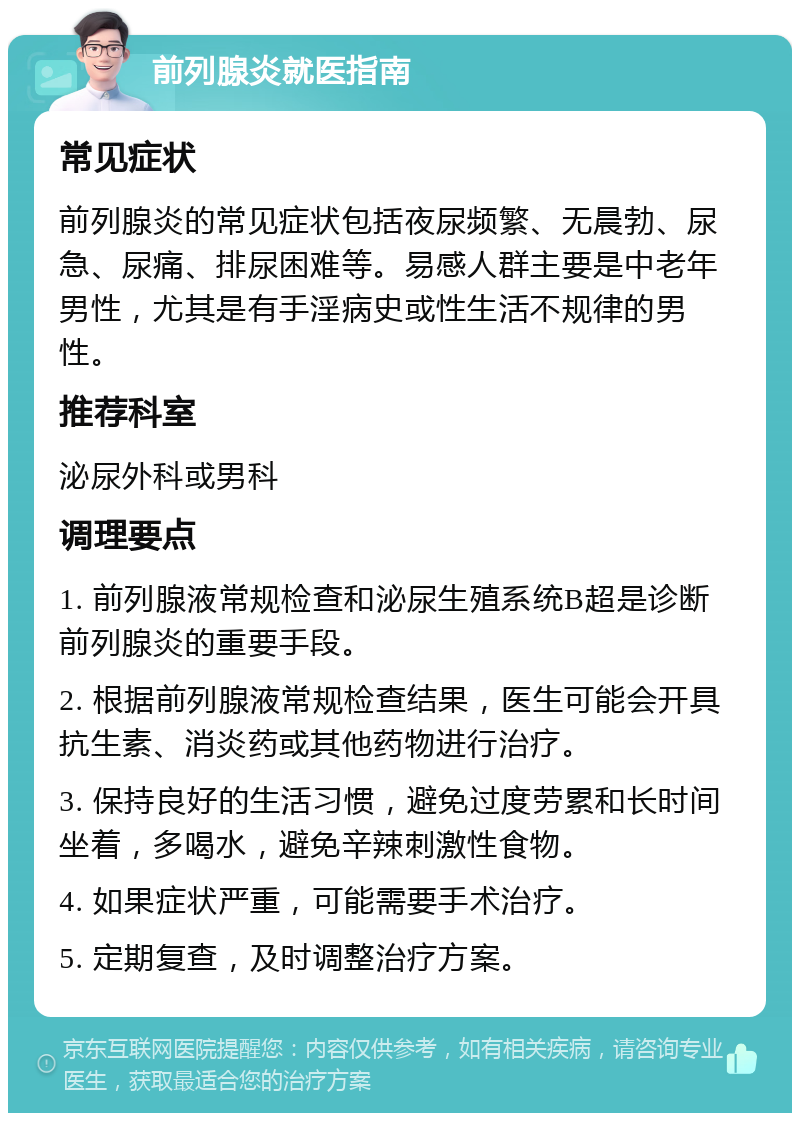 前列腺炎就医指南 常见症状 前列腺炎的常见症状包括夜尿频繁、无晨勃、尿急、尿痛、排尿困难等。易感人群主要是中老年男性，尤其是有手淫病史或性生活不规律的男性。 推荐科室 泌尿外科或男科 调理要点 1. 前列腺液常规检查和泌尿生殖系统B超是诊断前列腺炎的重要手段。 2. 根据前列腺液常规检查结果，医生可能会开具抗生素、消炎药或其他药物进行治疗。 3. 保持良好的生活习惯，避免过度劳累和长时间坐着，多喝水，避免辛辣刺激性食物。 4. 如果症状严重，可能需要手术治疗。 5. 定期复查，及时调整治疗方案。