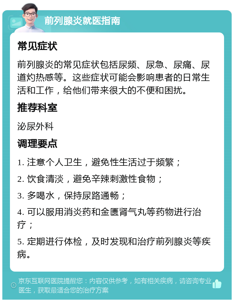 前列腺炎就医指南 常见症状 前列腺炎的常见症状包括尿频、尿急、尿痛、尿道灼热感等。这些症状可能会影响患者的日常生活和工作，给他们带来很大的不便和困扰。 推荐科室 泌尿外科 调理要点 1. 注意个人卫生，避免性生活过于频繁； 2. 饮食清淡，避免辛辣刺激性食物； 3. 多喝水，保持尿路通畅； 4. 可以服用消炎药和金匮肾气丸等药物进行治疗； 5. 定期进行体检，及时发现和治疗前列腺炎等疾病。