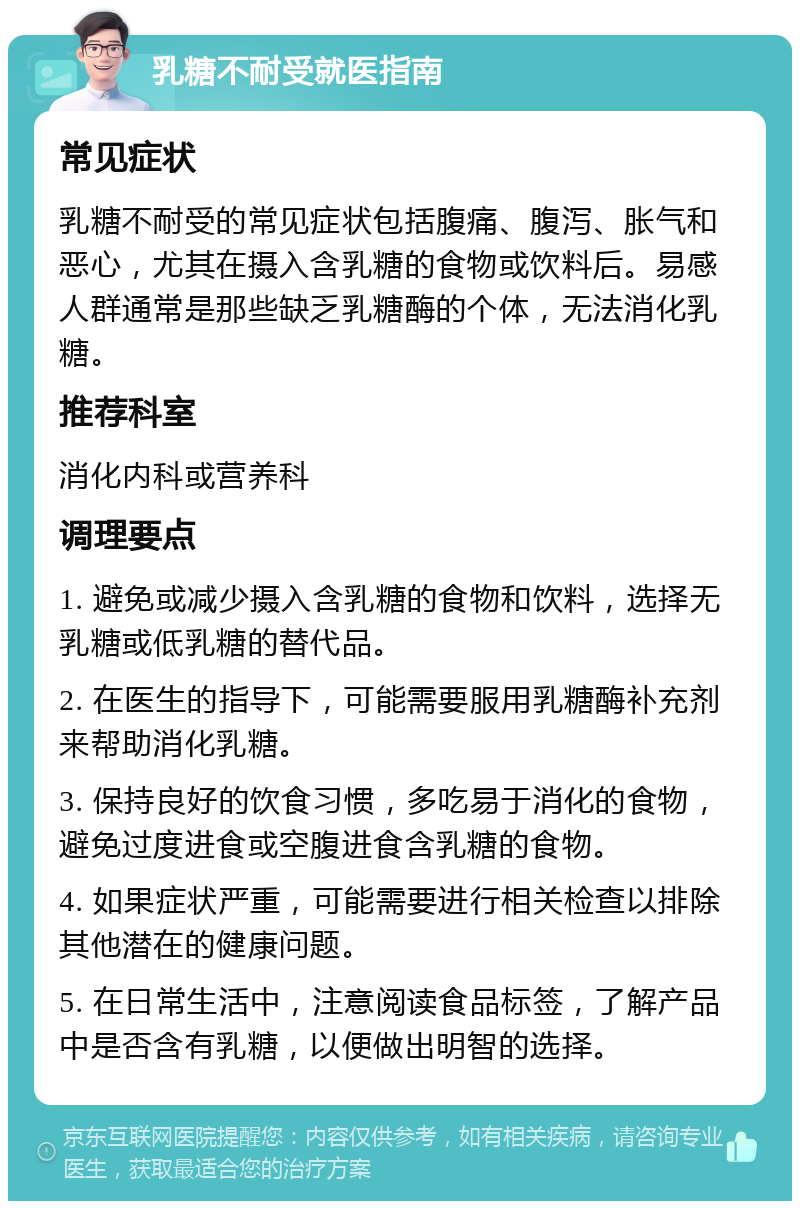 乳糖不耐受就医指南 常见症状 乳糖不耐受的常见症状包括腹痛、腹泻、胀气和恶心，尤其在摄入含乳糖的食物或饮料后。易感人群通常是那些缺乏乳糖酶的个体，无法消化乳糖。 推荐科室 消化内科或营养科 调理要点 1. 避免或减少摄入含乳糖的食物和饮料，选择无乳糖或低乳糖的替代品。 2. 在医生的指导下，可能需要服用乳糖酶补充剂来帮助消化乳糖。 3. 保持良好的饮食习惯，多吃易于消化的食物，避免过度进食或空腹进食含乳糖的食物。 4. 如果症状严重，可能需要进行相关检查以排除其他潜在的健康问题。 5. 在日常生活中，注意阅读食品标签，了解产品中是否含有乳糖，以便做出明智的选择。