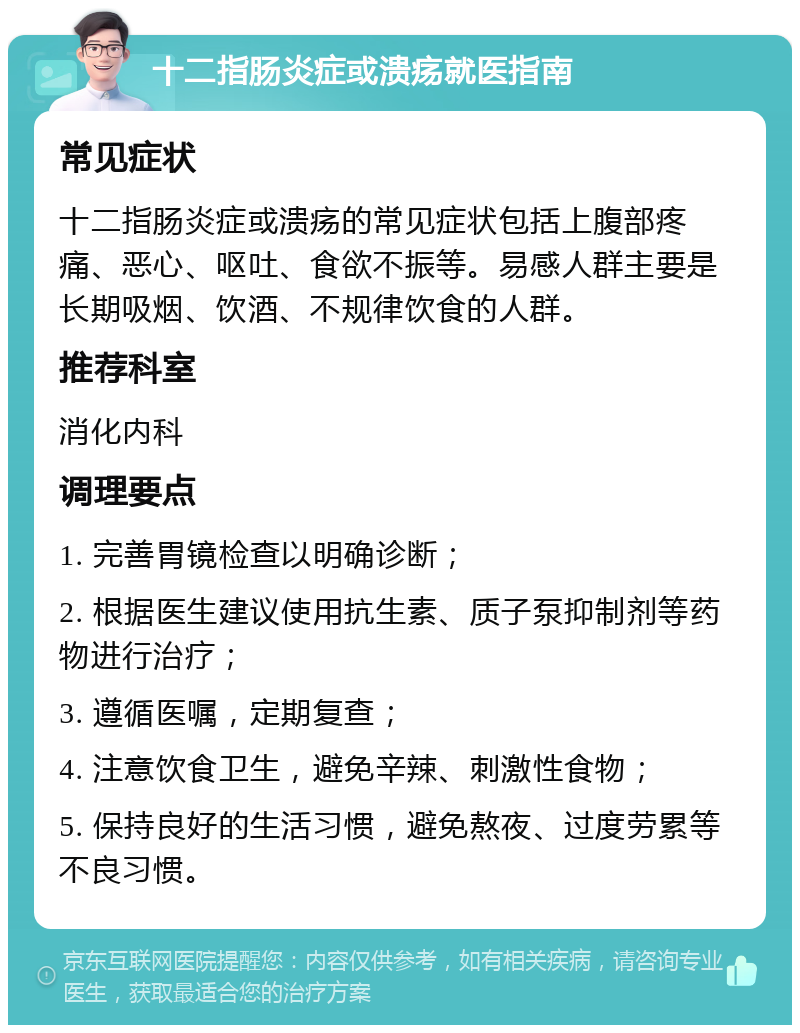 十二指肠炎症或溃疡就医指南 常见症状 十二指肠炎症或溃疡的常见症状包括上腹部疼痛、恶心、呕吐、食欲不振等。易感人群主要是长期吸烟、饮酒、不规律饮食的人群。 推荐科室 消化内科 调理要点 1. 完善胃镜检查以明确诊断； 2. 根据医生建议使用抗生素、质子泵抑制剂等药物进行治疗； 3. 遵循医嘱，定期复查； 4. 注意饮食卫生，避免辛辣、刺激性食物； 5. 保持良好的生活习惯，避免熬夜、过度劳累等不良习惯。