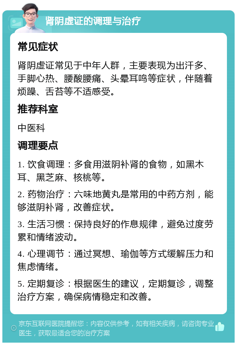 肾阴虚证的调理与治疗 常见症状 肾阴虚证常见于中年人群，主要表现为出汗多、手脚心热、腰酸腰痛、头晕耳鸣等症状，伴随着烦躁、舌苔等不适感受。 推荐科室 中医科 调理要点 1. 饮食调理：多食用滋阴补肾的食物，如黑木耳、黑芝麻、核桃等。 2. 药物治疗：六味地黄丸是常用的中药方剂，能够滋阴补肾，改善症状。 3. 生活习惯：保持良好的作息规律，避免过度劳累和情绪波动。 4. 心理调节：通过冥想、瑜伽等方式缓解压力和焦虑情绪。 5. 定期复诊：根据医生的建议，定期复诊，调整治疗方案，确保病情稳定和改善。