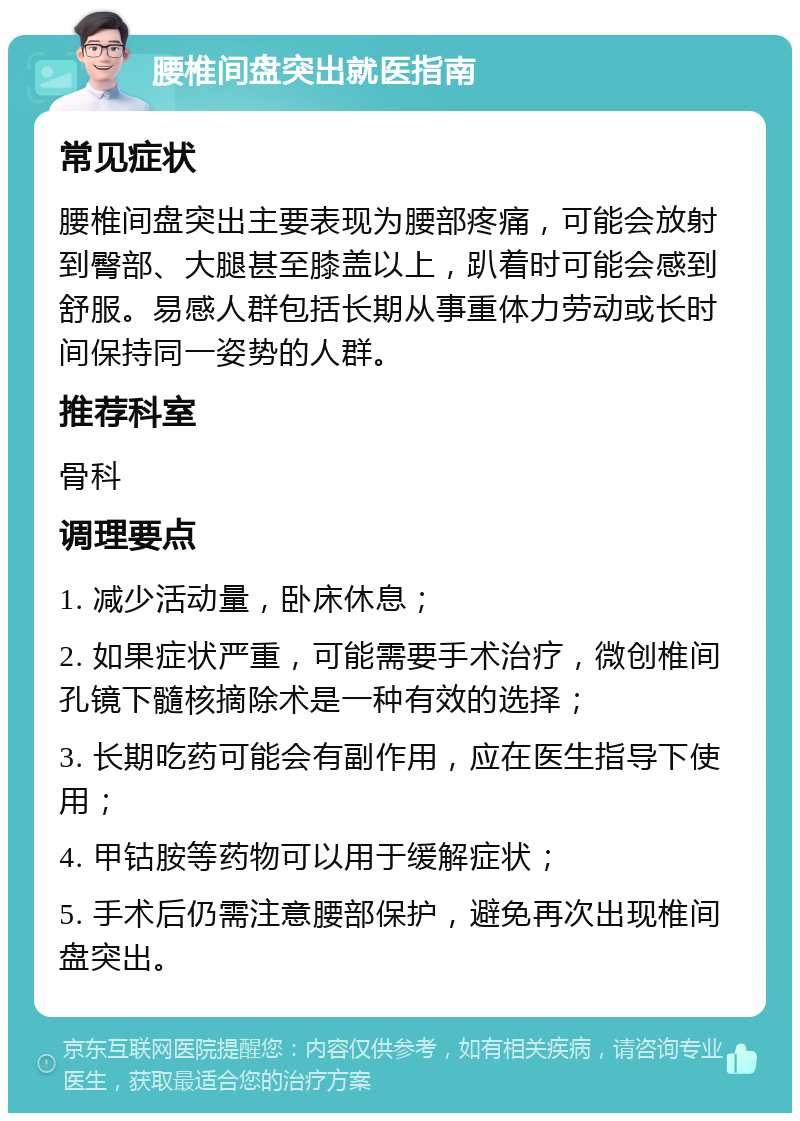 腰椎间盘突出就医指南 常见症状 腰椎间盘突出主要表现为腰部疼痛，可能会放射到臀部、大腿甚至膝盖以上，趴着时可能会感到舒服。易感人群包括长期从事重体力劳动或长时间保持同一姿势的人群。 推荐科室 骨科 调理要点 1. 减少活动量，卧床休息； 2. 如果症状严重，可能需要手术治疗，微创椎间孔镜下髓核摘除术是一种有效的选择； 3. 长期吃药可能会有副作用，应在医生指导下使用； 4. 甲钴胺等药物可以用于缓解症状； 5. 手术后仍需注意腰部保护，避免再次出现椎间盘突出。