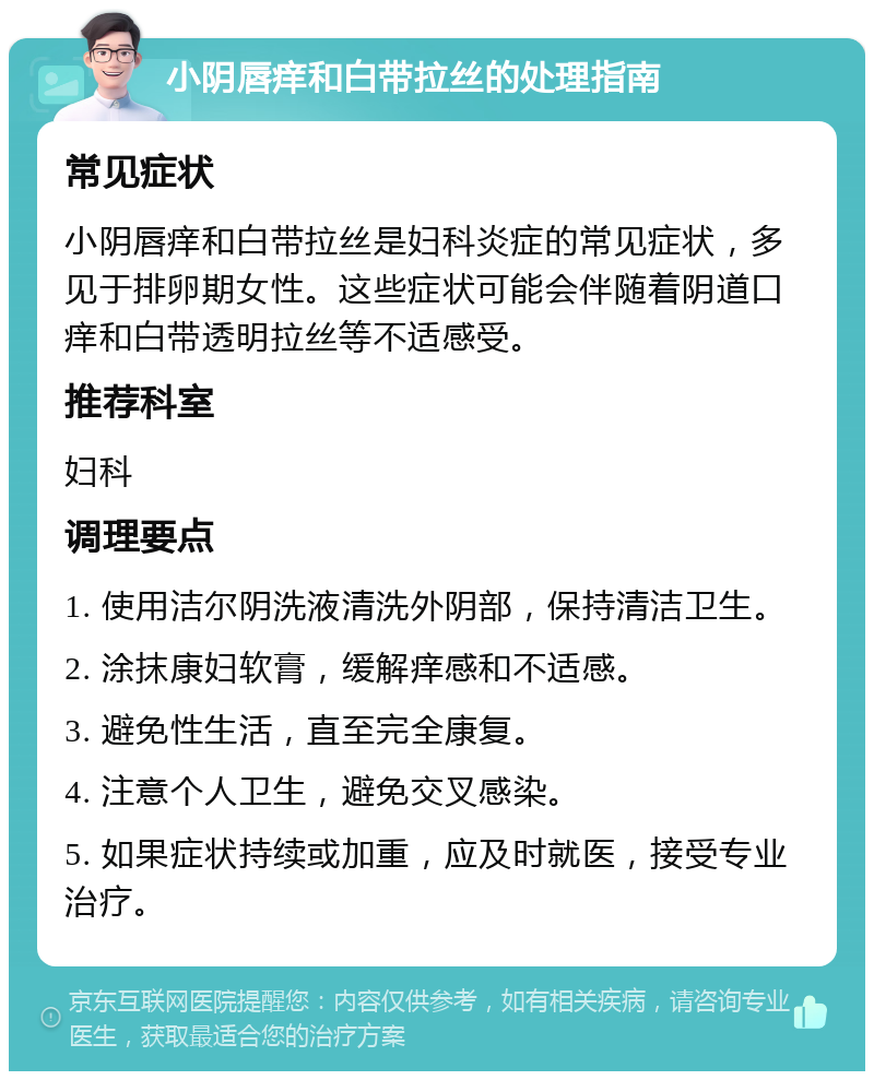 小阴唇痒和白带拉丝的处理指南 常见症状 小阴唇痒和白带拉丝是妇科炎症的常见症状，多见于排卵期女性。这些症状可能会伴随着阴道口痒和白带透明拉丝等不适感受。 推荐科室 妇科 调理要点 1. 使用洁尔阴洗液清洗外阴部，保持清洁卫生。 2. 涂抹康妇软膏，缓解痒感和不适感。 3. 避免性生活，直至完全康复。 4. 注意个人卫生，避免交叉感染。 5. 如果症状持续或加重，应及时就医，接受专业治疗。