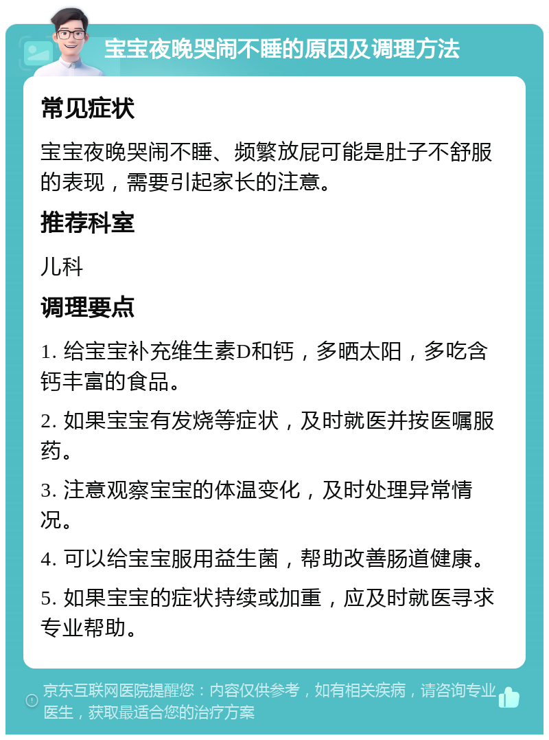 宝宝夜晚哭闹不睡的原因及调理方法 常见症状 宝宝夜晚哭闹不睡、频繁放屁可能是肚子不舒服的表现，需要引起家长的注意。 推荐科室 儿科 调理要点 1. 给宝宝补充维生素D和钙，多晒太阳，多吃含钙丰富的食品。 2. 如果宝宝有发烧等症状，及时就医并按医嘱服药。 3. 注意观察宝宝的体温变化，及时处理异常情况。 4. 可以给宝宝服用益生菌，帮助改善肠道健康。 5. 如果宝宝的症状持续或加重，应及时就医寻求专业帮助。