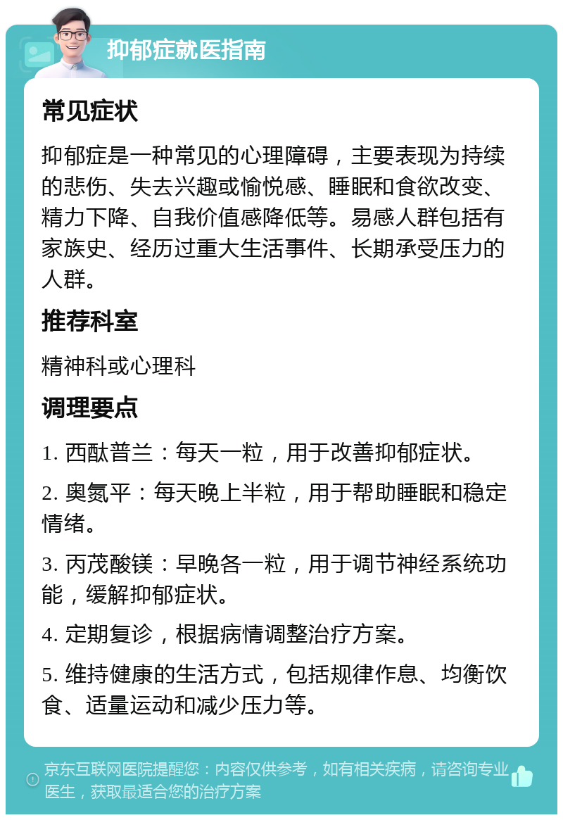 抑郁症就医指南 常见症状 抑郁症是一种常见的心理障碍，主要表现为持续的悲伤、失去兴趣或愉悦感、睡眠和食欲改变、精力下降、自我价值感降低等。易感人群包括有家族史、经历过重大生活事件、长期承受压力的人群。 推荐科室 精神科或心理科 调理要点 1. 西酞普兰：每天一粒，用于改善抑郁症状。 2. 奥氮平：每天晚上半粒，用于帮助睡眠和稳定情绪。 3. 丙茂酸镁：早晚各一粒，用于调节神经系统功能，缓解抑郁症状。 4. 定期复诊，根据病情调整治疗方案。 5. 维持健康的生活方式，包括规律作息、均衡饮食、适量运动和减少压力等。