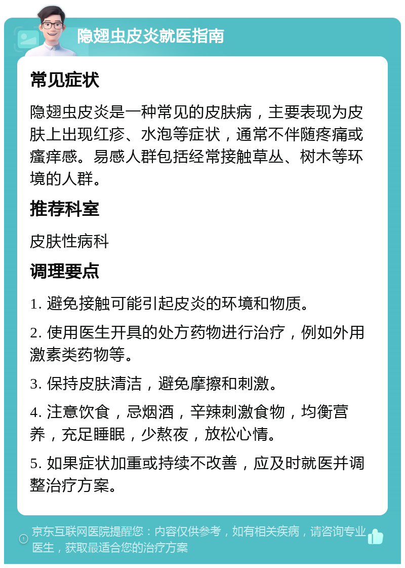 隐翅虫皮炎就医指南 常见症状 隐翅虫皮炎是一种常见的皮肤病，主要表现为皮肤上出现红疹、水泡等症状，通常不伴随疼痛或瘙痒感。易感人群包括经常接触草丛、树木等环境的人群。 推荐科室 皮肤性病科 调理要点 1. 避免接触可能引起皮炎的环境和物质。 2. 使用医生开具的处方药物进行治疗，例如外用激素类药物等。 3. 保持皮肤清洁，避免摩擦和刺激。 4. 注意饮食，忌烟酒，辛辣刺激食物，均衡营养，充足睡眠，少熬夜，放松心情。 5. 如果症状加重或持续不改善，应及时就医并调整治疗方案。