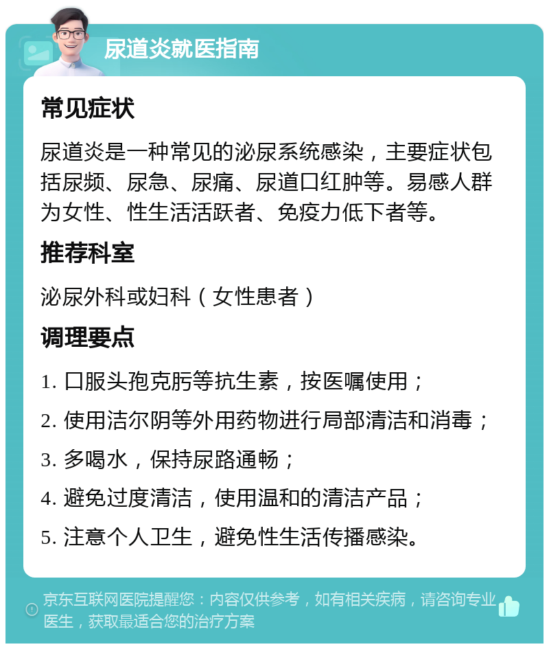 尿道炎就医指南 常见症状 尿道炎是一种常见的泌尿系统感染，主要症状包括尿频、尿急、尿痛、尿道口红肿等。易感人群为女性、性生活活跃者、免疫力低下者等。 推荐科室 泌尿外科或妇科（女性患者） 调理要点 1. 口服头孢克肟等抗生素，按医嘱使用； 2. 使用洁尔阴等外用药物进行局部清洁和消毒； 3. 多喝水，保持尿路通畅； 4. 避免过度清洁，使用温和的清洁产品； 5. 注意个人卫生，避免性生活传播感染。