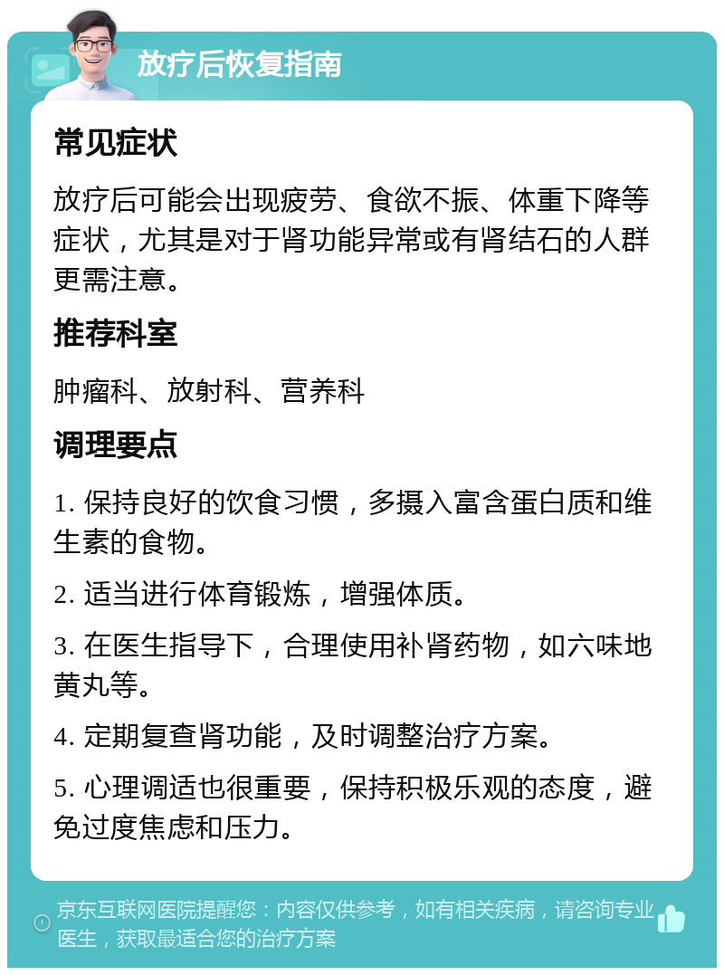 放疗后恢复指南 常见症状 放疗后可能会出现疲劳、食欲不振、体重下降等症状，尤其是对于肾功能异常或有肾结石的人群更需注意。 推荐科室 肿瘤科、放射科、营养科 调理要点 1. 保持良好的饮食习惯，多摄入富含蛋白质和维生素的食物。 2. 适当进行体育锻炼，增强体质。 3. 在医生指导下，合理使用补肾药物，如六味地黄丸等。 4. 定期复查肾功能，及时调整治疗方案。 5. 心理调适也很重要，保持积极乐观的态度，避免过度焦虑和压力。