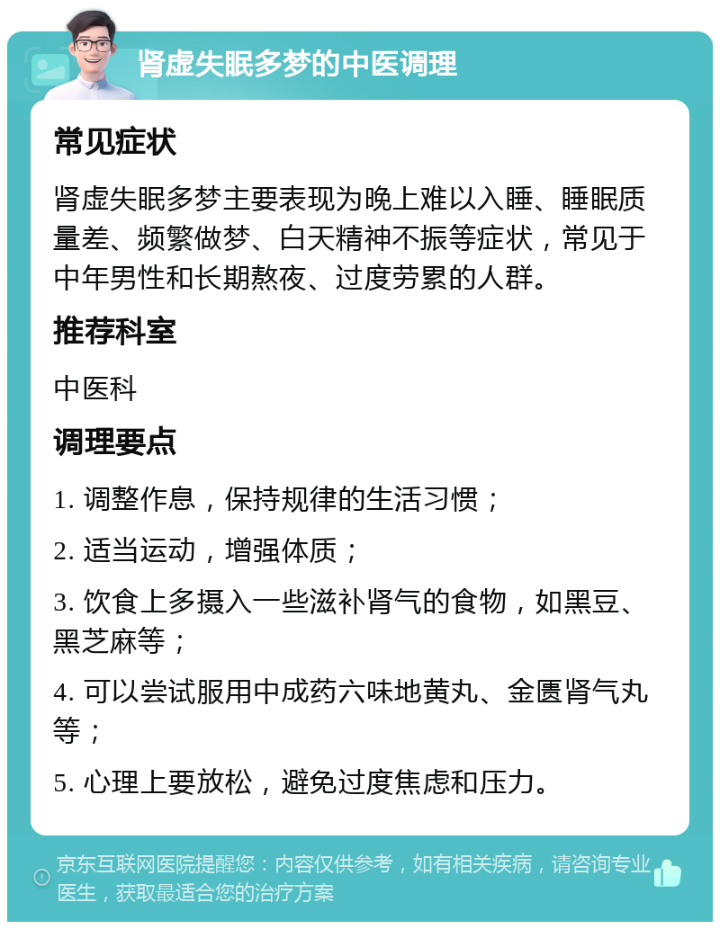 肾虚失眠多梦的中医调理 常见症状 肾虚失眠多梦主要表现为晚上难以入睡、睡眠质量差、频繁做梦、白天精神不振等症状，常见于中年男性和长期熬夜、过度劳累的人群。 推荐科室 中医科 调理要点 1. 调整作息，保持规律的生活习惯； 2. 适当运动，增强体质； 3. 饮食上多摄入一些滋补肾气的食物，如黑豆、黑芝麻等； 4. 可以尝试服用中成药六味地黄丸、金匮肾气丸等； 5. 心理上要放松，避免过度焦虑和压力。