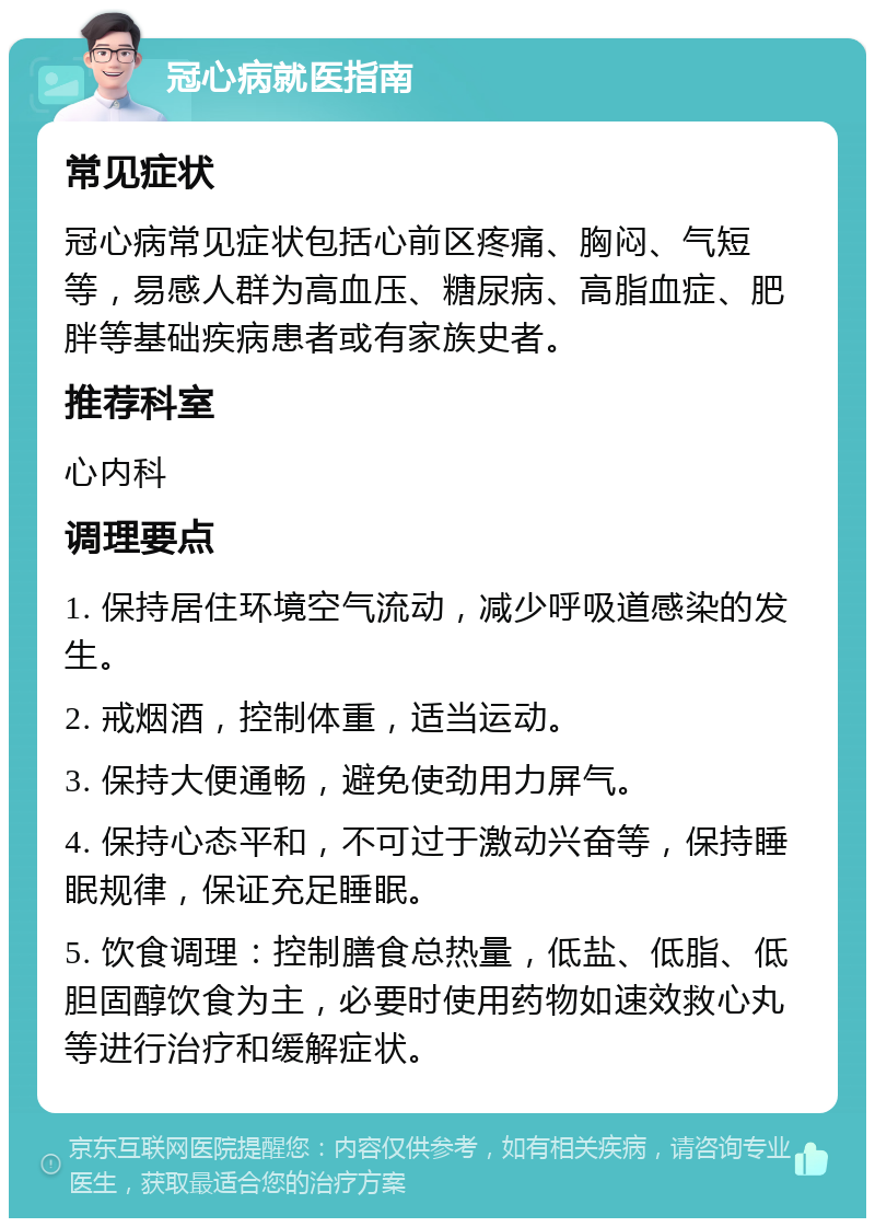 冠心病就医指南 常见症状 冠心病常见症状包括心前区疼痛、胸闷、气短等，易感人群为高血压、糖尿病、高脂血症、肥胖等基础疾病患者或有家族史者。 推荐科室 心内科 调理要点 1. 保持居住环境空气流动，减少呼吸道感染的发生。 2. 戒烟酒，控制体重，适当运动。 3. 保持大便通畅，避免使劲用力屏气。 4. 保持心态平和，不可过于激动兴奋等，保持睡眠规律，保证充足睡眠。 5. 饮食调理：控制膳食总热量，低盐、低脂、低胆固醇饮食为主，必要时使用药物如速效救心丸等进行治疗和缓解症状。