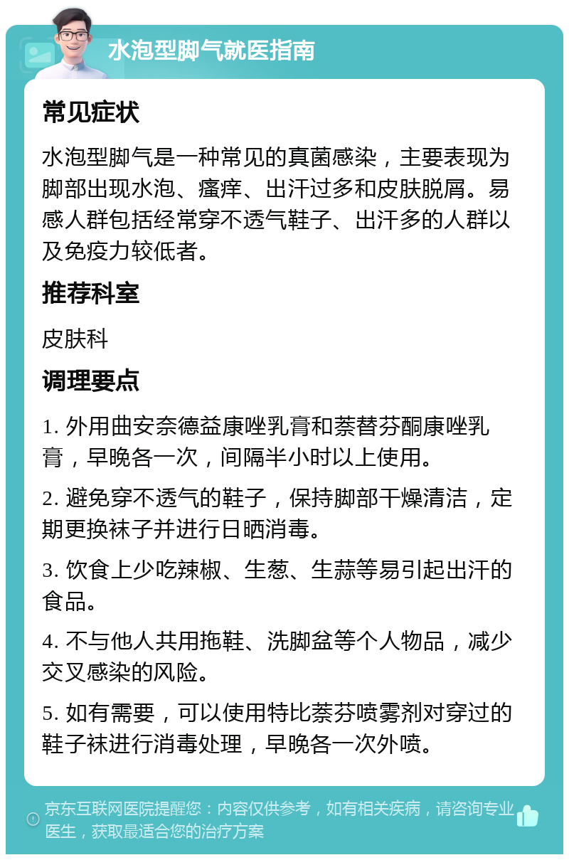 水泡型脚气就医指南 常见症状 水泡型脚气是一种常见的真菌感染，主要表现为脚部出现水泡、瘙痒、出汗过多和皮肤脱屑。易感人群包括经常穿不透气鞋子、出汗多的人群以及免疫力较低者。 推荐科室 皮肤科 调理要点 1. 外用曲安奈德益康唑乳膏和萘替芬酮康唑乳膏，早晚各一次，间隔半小时以上使用。 2. 避免穿不透气的鞋子，保持脚部干燥清洁，定期更换袜子并进行日晒消毒。 3. 饮食上少吃辣椒、生葱、生蒜等易引起出汗的食品。 4. 不与他人共用拖鞋、洗脚盆等个人物品，减少交叉感染的风险。 5. 如有需要，可以使用特比萘芬喷雾剂对穿过的鞋子袜进行消毒处理，早晚各一次外喷。