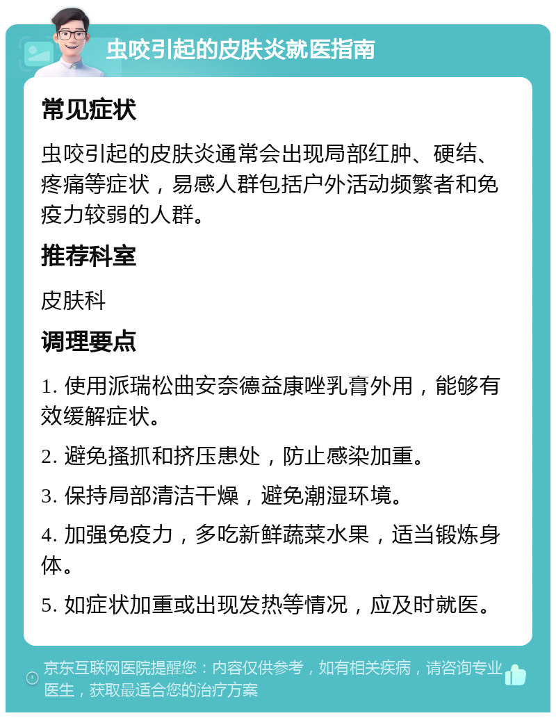 虫咬引起的皮肤炎就医指南 常见症状 虫咬引起的皮肤炎通常会出现局部红肿、硬结、疼痛等症状，易感人群包括户外活动频繁者和免疫力较弱的人群。 推荐科室 皮肤科 调理要点 1. 使用派瑞松曲安奈德益康唑乳膏外用，能够有效缓解症状。 2. 避免搔抓和挤压患处，防止感染加重。 3. 保持局部清洁干燥，避免潮湿环境。 4. 加强免疫力，多吃新鲜蔬菜水果，适当锻炼身体。 5. 如症状加重或出现发热等情况，应及时就医。