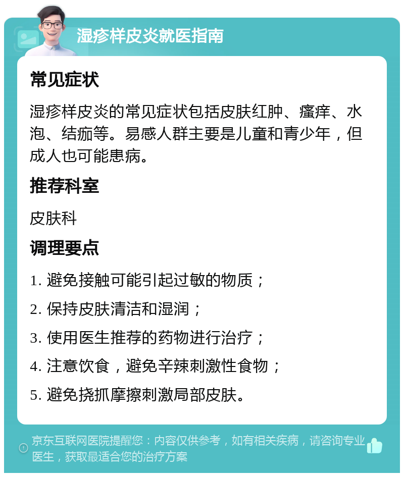 湿疹样皮炎就医指南 常见症状 湿疹样皮炎的常见症状包括皮肤红肿、瘙痒、水泡、结痂等。易感人群主要是儿童和青少年，但成人也可能患病。 推荐科室 皮肤科 调理要点 1. 避免接触可能引起过敏的物质； 2. 保持皮肤清洁和湿润； 3. 使用医生推荐的药物进行治疗； 4. 注意饮食，避免辛辣刺激性食物； 5. 避免挠抓摩擦刺激局部皮肤。