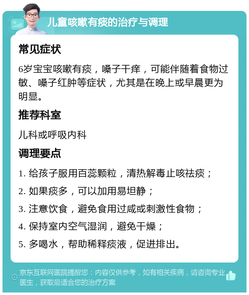 儿童咳嗽有痰的治疗与调理 常见症状 6岁宝宝咳嗽有痰，嗓子干痒，可能伴随着食物过敏、嗓子红肿等症状，尤其是在晚上或早晨更为明显。 推荐科室 儿科或呼吸内科 调理要点 1. 给孩子服用百蕊颗粒，清热解毒止咳祛痰； 2. 如果痰多，可以加用易坦静； 3. 注意饮食，避免食用过咸或刺激性食物； 4. 保持室内空气湿润，避免干燥； 5. 多喝水，帮助稀释痰液，促进排出。