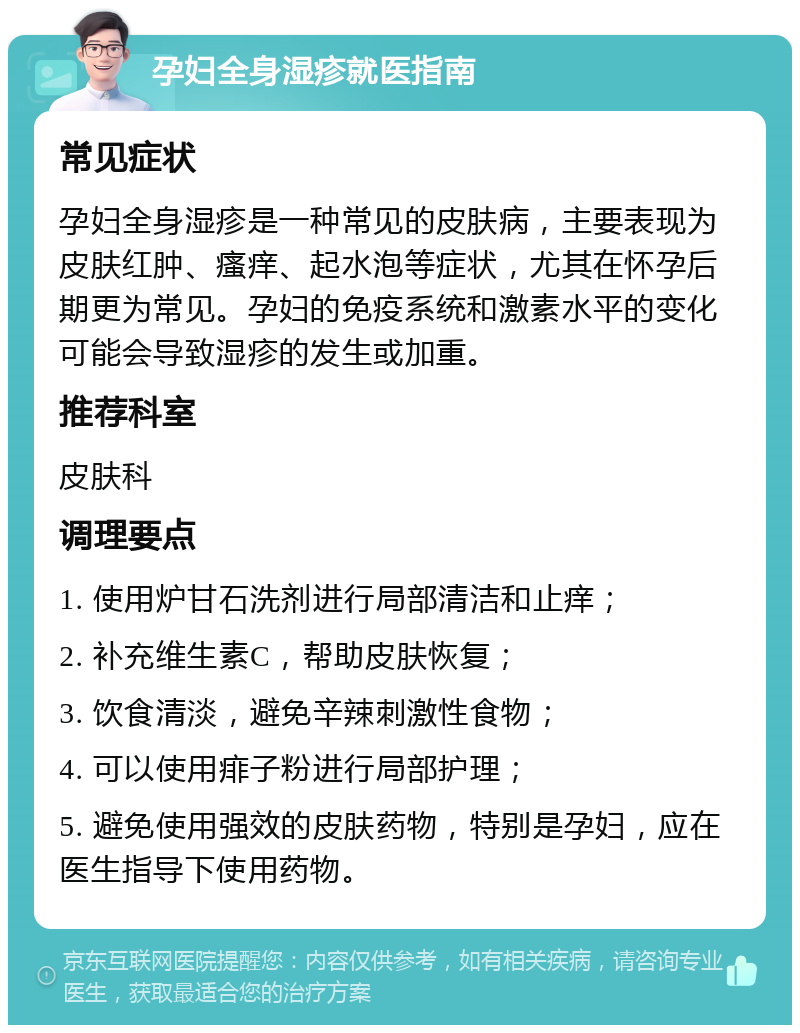 孕妇全身湿疹就医指南 常见症状 孕妇全身湿疹是一种常见的皮肤病，主要表现为皮肤红肿、瘙痒、起水泡等症状，尤其在怀孕后期更为常见。孕妇的免疫系统和激素水平的变化可能会导致湿疹的发生或加重。 推荐科室 皮肤科 调理要点 1. 使用炉甘石洗剂进行局部清洁和止痒； 2. 补充维生素C，帮助皮肤恢复； 3. 饮食清淡，避免辛辣刺激性食物； 4. 可以使用痱子粉进行局部护理； 5. 避免使用强效的皮肤药物，特别是孕妇，应在医生指导下使用药物。