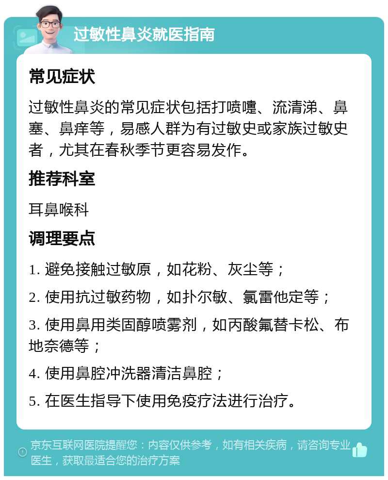 过敏性鼻炎就医指南 常见症状 过敏性鼻炎的常见症状包括打喷嚏、流清涕、鼻塞、鼻痒等，易感人群为有过敏史或家族过敏史者，尤其在春秋季节更容易发作。 推荐科室 耳鼻喉科 调理要点 1. 避免接触过敏原，如花粉、灰尘等； 2. 使用抗过敏药物，如扑尔敏、氯雷他定等； 3. 使用鼻用类固醇喷雾剂，如丙酸氟替卡松、布地奈德等； 4. 使用鼻腔冲洗器清洁鼻腔； 5. 在医生指导下使用免疫疗法进行治疗。