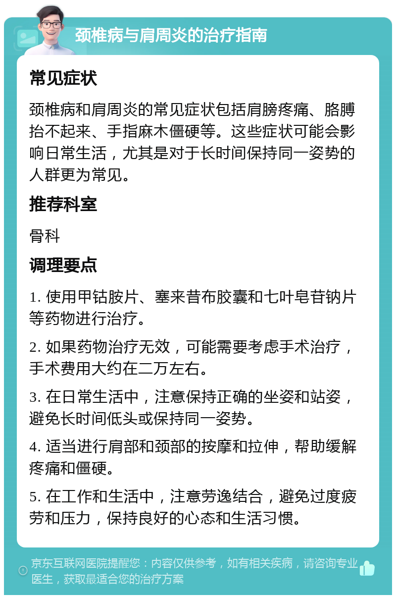 颈椎病与肩周炎的治疗指南 常见症状 颈椎病和肩周炎的常见症状包括肩膀疼痛、胳膊抬不起来、手指麻木僵硬等。这些症状可能会影响日常生活，尤其是对于长时间保持同一姿势的人群更为常见。 推荐科室 骨科 调理要点 1. 使用甲钴胺片、塞来昔布胶囊和七叶皂苷钠片等药物进行治疗。 2. 如果药物治疗无效，可能需要考虑手术治疗，手术费用大约在二万左右。 3. 在日常生活中，注意保持正确的坐姿和站姿，避免长时间低头或保持同一姿势。 4. 适当进行肩部和颈部的按摩和拉伸，帮助缓解疼痛和僵硬。 5. 在工作和生活中，注意劳逸结合，避免过度疲劳和压力，保持良好的心态和生活习惯。