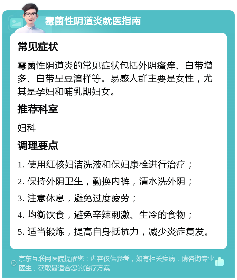 霉菌性阴道炎就医指南 常见症状 霉菌性阴道炎的常见症状包括外阴瘙痒、白带增多、白带呈豆渣样等。易感人群主要是女性，尤其是孕妇和哺乳期妇女。 推荐科室 妇科 调理要点 1. 使用红核妇洁洗液和保妇康栓进行治疗； 2. 保持外阴卫生，勤换内裤，清水洗外阴； 3. 注意休息，避免过度疲劳； 4. 均衡饮食，避免辛辣刺激、生冷的食物； 5. 适当锻炼，提高自身抵抗力，减少炎症复发。