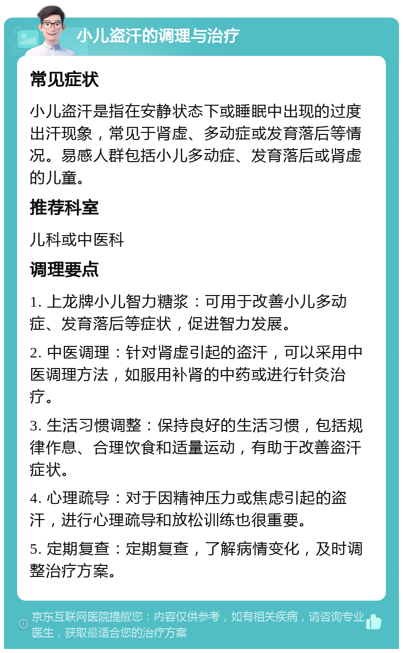 小儿盗汗的调理与治疗 常见症状 小儿盗汗是指在安静状态下或睡眠中出现的过度出汗现象，常见于肾虚、多动症或发育落后等情况。易感人群包括小儿多动症、发育落后或肾虚的儿童。 推荐科室 儿科或中医科 调理要点 1. 上龙牌小儿智力糖浆：可用于改善小儿多动症、发育落后等症状，促进智力发展。 2. 中医调理：针对肾虚引起的盗汗，可以采用中医调理方法，如服用补肾的中药或进行针灸治疗。 3. 生活习惯调整：保持良好的生活习惯，包括规律作息、合理饮食和适量运动，有助于改善盗汗症状。 4. 心理疏导：对于因精神压力或焦虑引起的盗汗，进行心理疏导和放松训练也很重要。 5. 定期复查：定期复查，了解病情变化，及时调整治疗方案。