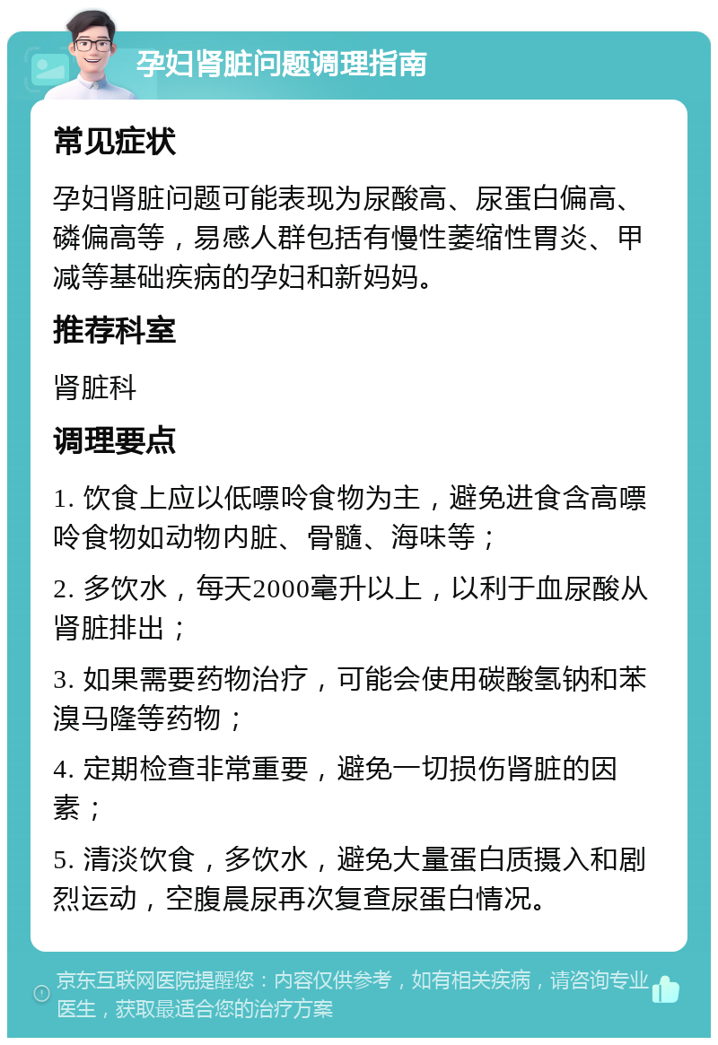 孕妇肾脏问题调理指南 常见症状 孕妇肾脏问题可能表现为尿酸高、尿蛋白偏高、磷偏高等，易感人群包括有慢性萎缩性胃炎、甲减等基础疾病的孕妇和新妈妈。 推荐科室 肾脏科 调理要点 1. 饮食上应以低嘌呤食物为主，避免进食含高嘌呤食物如动物内脏、骨髓、海味等； 2. 多饮水，每天2000毫升以上，以利于血尿酸从肾脏排出； 3. 如果需要药物治疗，可能会使用碳酸氢钠和苯溴马隆等药物； 4. 定期检查非常重要，避免一切损伤肾脏的因素； 5. 清淡饮食，多饮水，避免大量蛋白质摄入和剧烈运动，空腹晨尿再次复查尿蛋白情况。