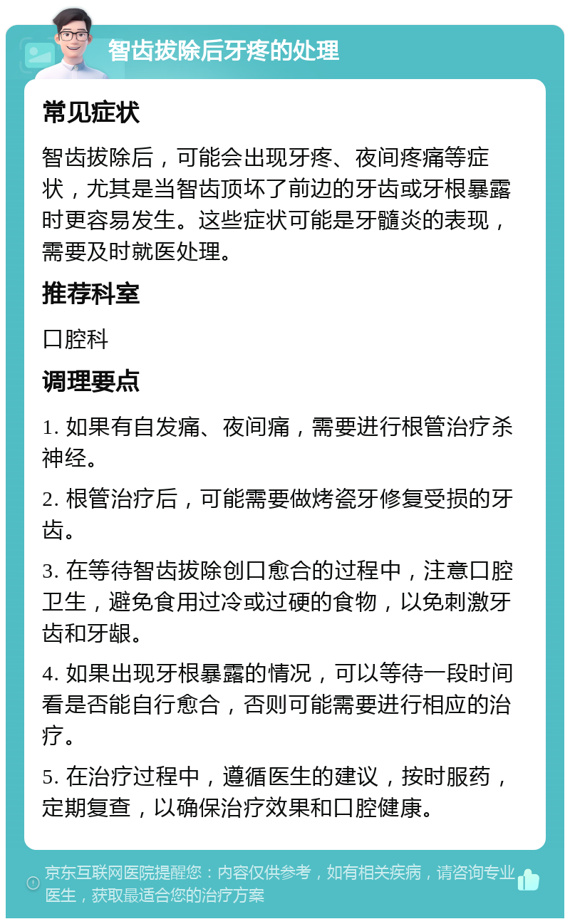 智齿拔除后牙疼的处理 常见症状 智齿拔除后，可能会出现牙疼、夜间疼痛等症状，尤其是当智齿顶坏了前边的牙齿或牙根暴露时更容易发生。这些症状可能是牙髓炎的表现，需要及时就医处理。 推荐科室 口腔科 调理要点 1. 如果有自发痛、夜间痛，需要进行根管治疗杀神经。 2. 根管治疗后，可能需要做烤瓷牙修复受损的牙齿。 3. 在等待智齿拔除创口愈合的过程中，注意口腔卫生，避免食用过冷或过硬的食物，以免刺激牙齿和牙龈。 4. 如果出现牙根暴露的情况，可以等待一段时间看是否能自行愈合，否则可能需要进行相应的治疗。 5. 在治疗过程中，遵循医生的建议，按时服药，定期复查，以确保治疗效果和口腔健康。