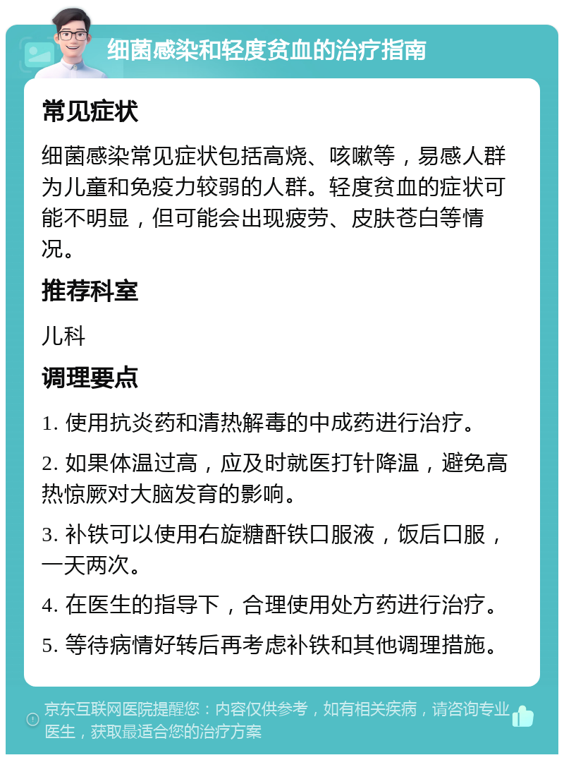 细菌感染和轻度贫血的治疗指南 常见症状 细菌感染常见症状包括高烧、咳嗽等，易感人群为儿童和免疫力较弱的人群。轻度贫血的症状可能不明显，但可能会出现疲劳、皮肤苍白等情况。 推荐科室 儿科 调理要点 1. 使用抗炎药和清热解毒的中成药进行治疗。 2. 如果体温过高，应及时就医打针降温，避免高热惊厥对大脑发育的影响。 3. 补铁可以使用右旋糖酐铁口服液，饭后口服，一天两次。 4. 在医生的指导下，合理使用处方药进行治疗。 5. 等待病情好转后再考虑补铁和其他调理措施。