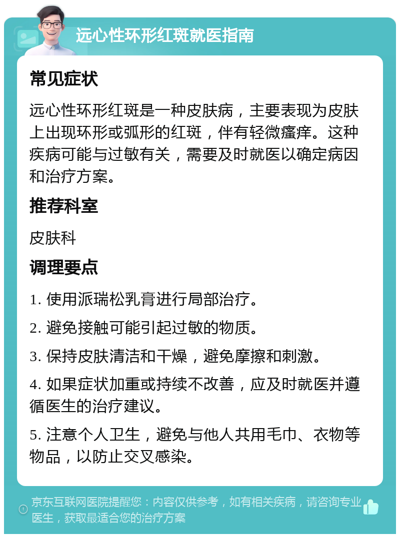 远心性环形红斑就医指南 常见症状 远心性环形红斑是一种皮肤病，主要表现为皮肤上出现环形或弧形的红斑，伴有轻微瘙痒。这种疾病可能与过敏有关，需要及时就医以确定病因和治疗方案。 推荐科室 皮肤科 调理要点 1. 使用派瑞松乳膏进行局部治疗。 2. 避免接触可能引起过敏的物质。 3. 保持皮肤清洁和干燥，避免摩擦和刺激。 4. 如果症状加重或持续不改善，应及时就医并遵循医生的治疗建议。 5. 注意个人卫生，避免与他人共用毛巾、衣物等物品，以防止交叉感染。