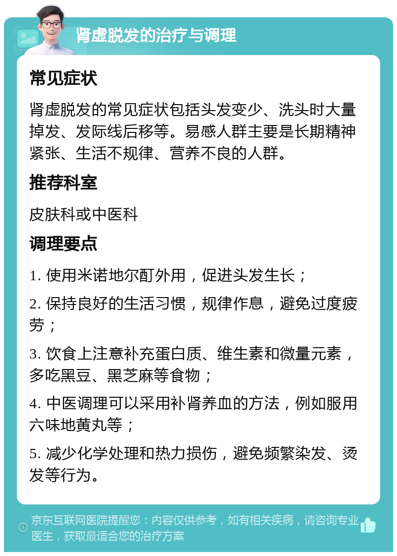 肾虚脱发的治疗与调理 常见症状 肾虚脱发的常见症状包括头发变少、洗头时大量掉发、发际线后移等。易感人群主要是长期精神紧张、生活不规律、营养不良的人群。 推荐科室 皮肤科或中医科 调理要点 1. 使用米诺地尔酊外用，促进头发生长； 2. 保持良好的生活习惯，规律作息，避免过度疲劳； 3. 饮食上注意补充蛋白质、维生素和微量元素，多吃黑豆、黑芝麻等食物； 4. 中医调理可以采用补肾养血的方法，例如服用六味地黄丸等； 5. 减少化学处理和热力损伤，避免频繁染发、烫发等行为。