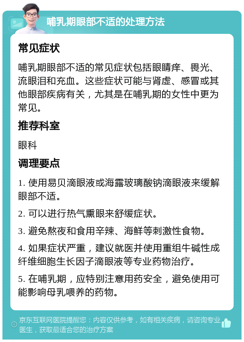 哺乳期眼部不适的处理方法 常见症状 哺乳期眼部不适的常见症状包括眼睛痒、畏光、流眼泪和充血。这些症状可能与肾虚、感冒或其他眼部疾病有关，尤其是在哺乳期的女性中更为常见。 推荐科室 眼科 调理要点 1. 使用易贝滴眼液或海露玻璃酸钠滴眼液来缓解眼部不适。 2. 可以进行热气熏眼来舒缓症状。 3. 避免熬夜和食用辛辣、海鲜等刺激性食物。 4. 如果症状严重，建议就医并使用重组牛碱性成纤维细胞生长因子滴眼液等专业药物治疗。 5. 在哺乳期，应特别注意用药安全，避免使用可能影响母乳喂养的药物。